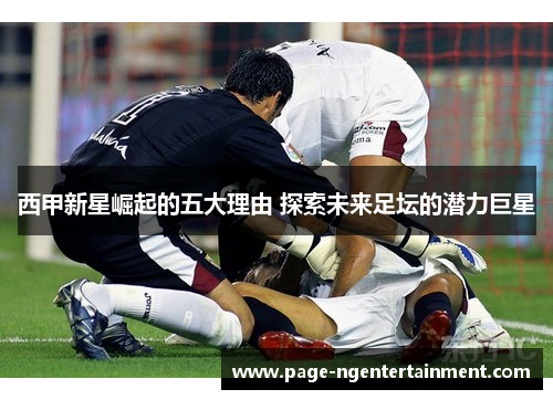 西甲新星崛起的五大理由 探索未来足坛的潜力巨星