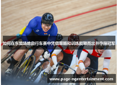 如何在东盟场地自行车赛中凭借策略和训练脱颖而出并夺得冠军