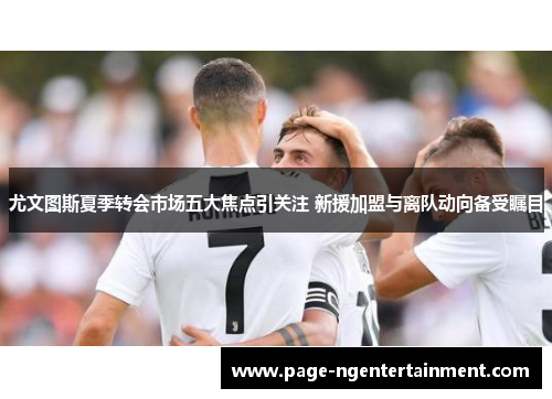 尤文图斯夏季转会市场五大焦点引关注 新援加盟与离队动向备受瞩目