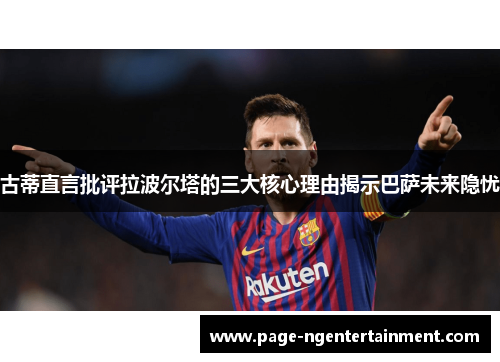 古蒂直言批评拉波尔塔的三大核心理由揭示巴萨未来隐忧
