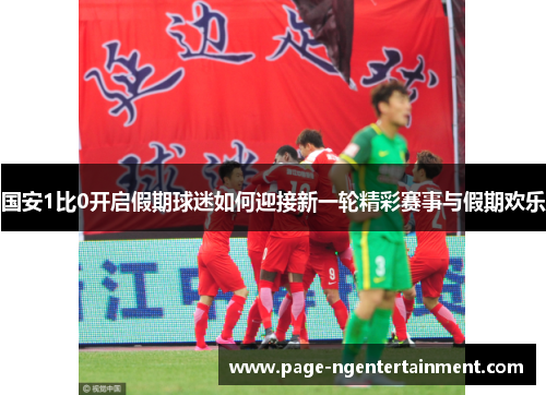 国安1比0开启假期球迷如何迎接新一轮精彩赛事与假期欢乐