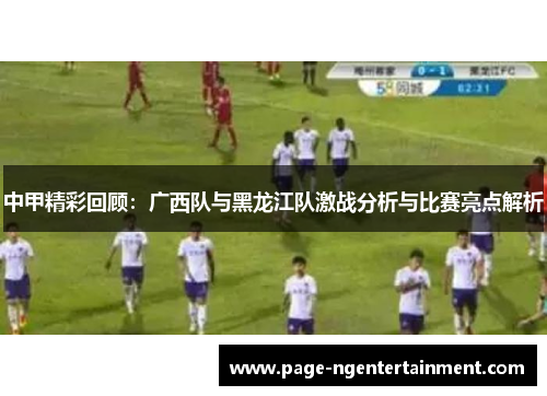 中甲精彩回顾：广西队与黑龙江队激战分析与比赛亮点解析
