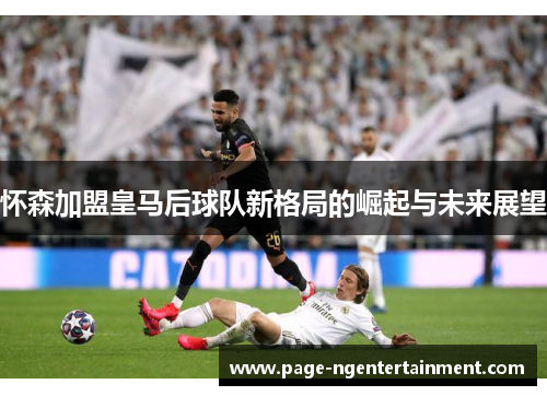 怀森加盟皇马后球队新格局的崛起与未来展望