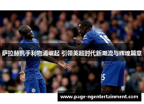 萨拉赫携手利物浦崛起 引领英超时代新潮流与辉煌篇章