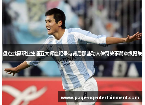 盘点武磊职业生涯五大辉煌纪录与背后那些动人传奇故事篇章纵览集