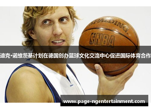 迪克·诺维茨基计划在德国创办篮球文化交流中心促进国际体育合作