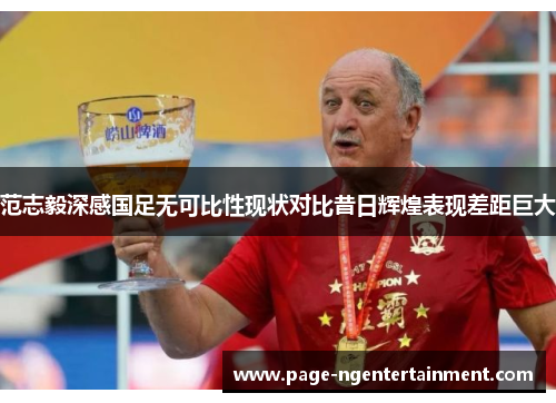 范志毅深感国足无可比性现状对比昔日辉煌表现差距巨大