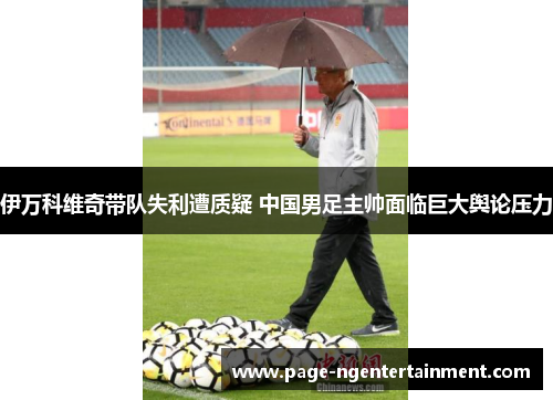 伊万科维奇带队失利遭质疑 中国男足主帅面临巨大舆论压力 伊万科维奇带队失利遭质疑 中国男足主帅面临巨大舆论压力